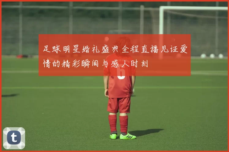 足球明星婚礼盛典全程直播见证爱情的精彩瞬间与感人时刻