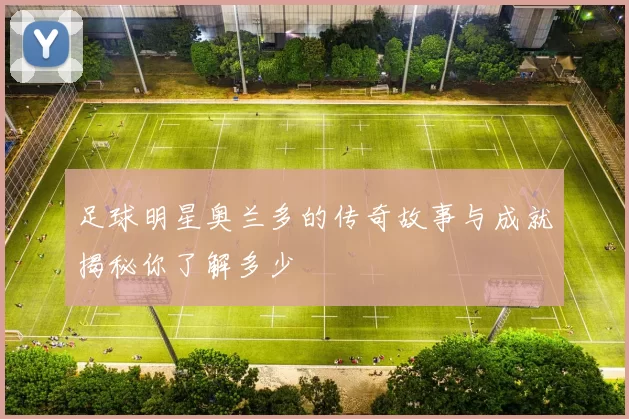 足球明星奥兰多的传奇故事与成就揭秘你了解多少