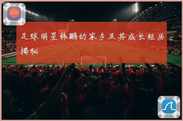 足球明星韩鹏的家乡及其成长经历揭秘