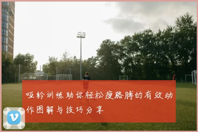 哑铃训练助你轻松瘦胳膊的有效动作图解与技巧分享