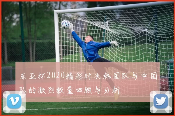 东亚杯2020精彩对决韩国队与中国队的激烈较量回顾与分析