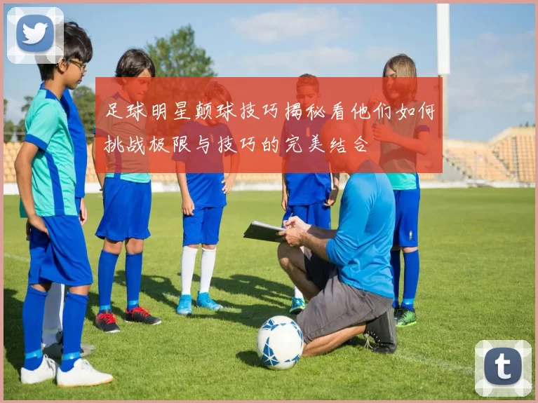 足球明星颠球技巧揭秘看他们如何挑战极限与技巧的完美结合